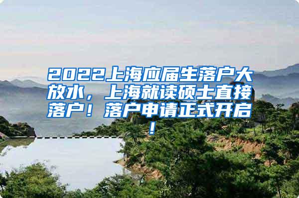 2022上海应届生落户大放水，上海就读硕士直接落户！落户申请正式开启！