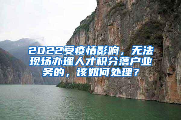 2022受疫情影响，无法现场办理人才积分落户业务的，该如何处理？