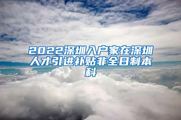 2022深圳入户家在深圳人才引进补贴非全日制本科