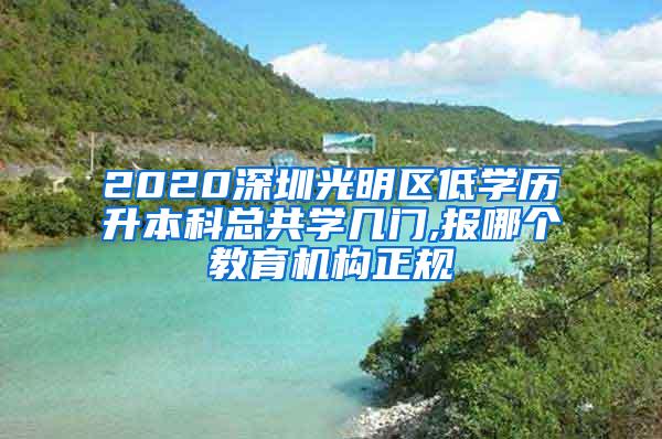 2020深圳光明区低学历升本科总共学几门,报哪个教育机构正规