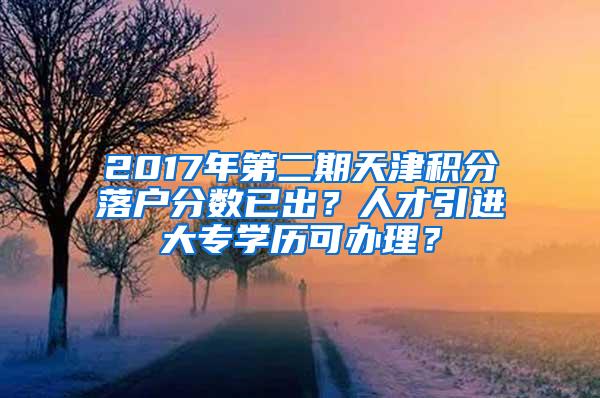 2017年第二期天津积分落户分数已出？人才引进大专学历可办理？