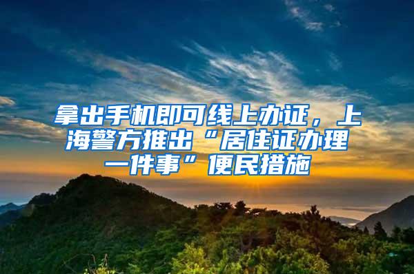 拿出手机即可线上办证，上海警方推出“居住证办理一件事”便民措施