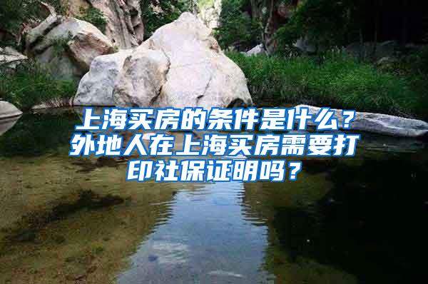 上海买房的条件是什么？外地人在上海买房需要打印社保证明吗？