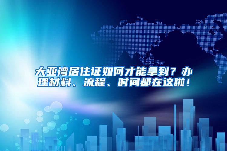 大亚湾居住证如何才能拿到？办理材料、流程、时间都在这啦！