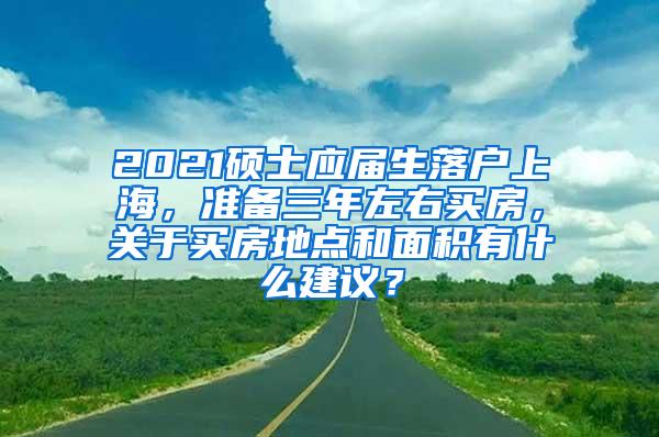 2021硕士应届生落户上海，准备三年左右买房，关于买房地点和面积有什么建议？