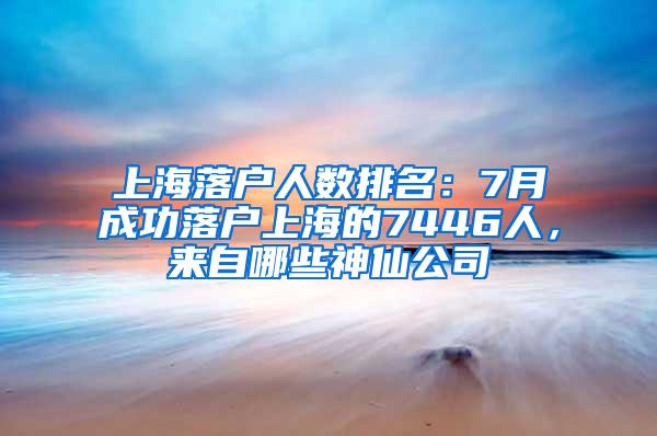 上海落户人数排名：7月成功落户上海的7446人，来自哪些神仙公司