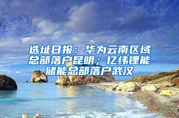 选址日报：华为云南区域总部落户昆明；亿纬锂能储能总部落户武汉