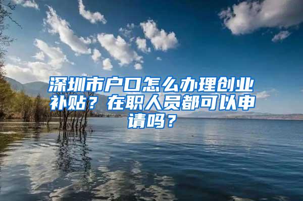 深圳市户口怎么办理创业补贴？在职人员都可以申请吗？