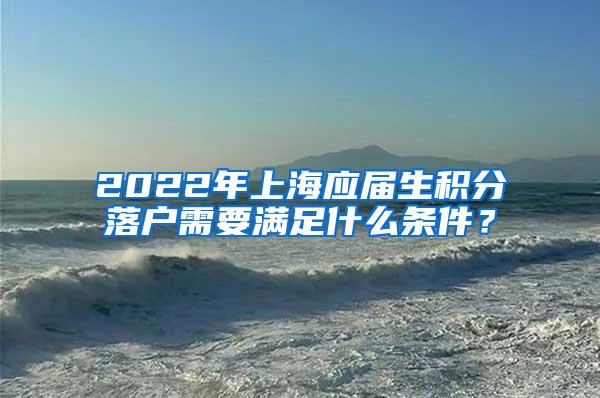 2022年上海应届生积分落户需要满足什么条件？