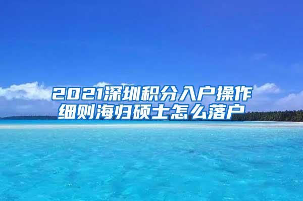 2021深圳积分入户操作细则海归硕士怎么落户