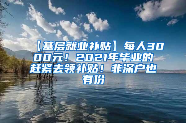 【基层就业补贴】每人3000元！2021年毕业的赶紧去领补贴！非深户也有份