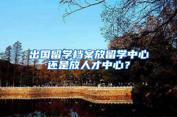 出国留学档案放留学中心还是放人才中心？