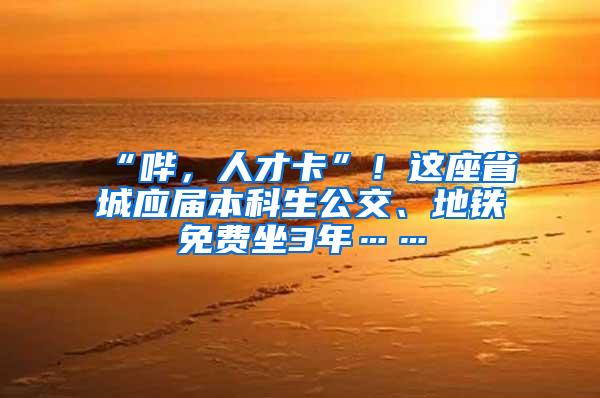 “哔，人才卡”！这座省城应届本科生公交、地铁免费坐3年……