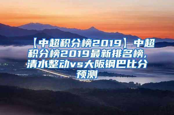 【中超积分榜2019】中超积分榜2019最新排名榜,清水整动vs大阪钢巴比分预测