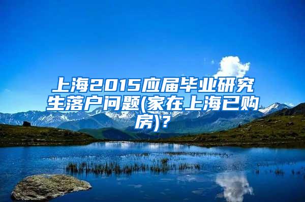 上海2015应届毕业研究生落户问题(家在上海已购房)？