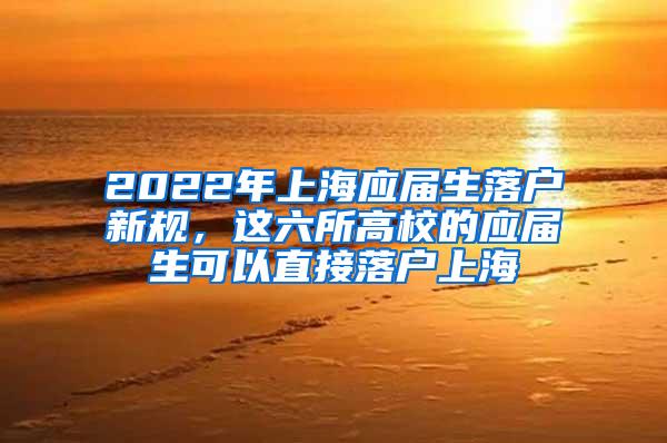 2022年上海应届生落户新规，这六所高校的应届生可以直接落户上海