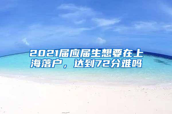 2021届应届生想要在上海落户，达到72分难吗