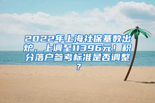 2022年上海社保基数出炉，上调至11396元！积分落户参考标准是否调整？