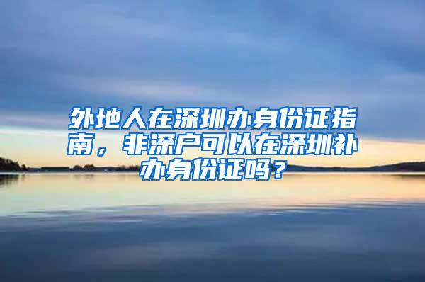 外地人在深圳办身份证指南，非深户可以在深圳补办身份证吗？