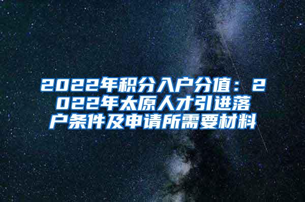 2022年积分入户分值：2022年太原人才引进落户条件及申请所需要材料