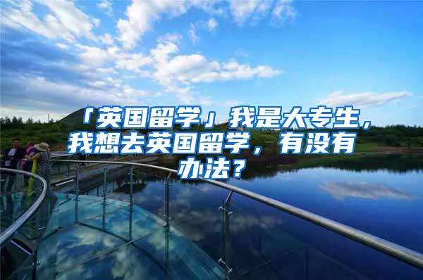 「英国留学」我是大专生，我想去英国留学，有没有办法？