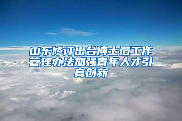 山东修订出台博士后工作管理办法加强青年人才引育创新