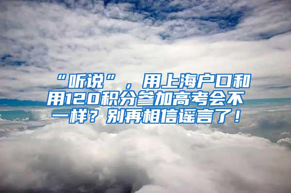 “听说”，用上海户口和用120积分参加高考会不一样？别再相信谣言了！