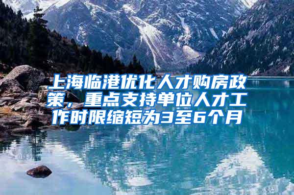 上海临港优化人才购房政策，重点支持单位人才工作时限缩短为3至6个月