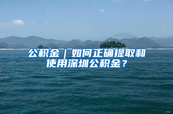 公积金｜如何正确提取和使用深圳公积金？