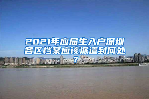 2021年应届生入户深圳各区档案应该派遣到何处？