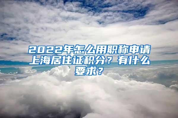 2022年怎么用职称申请上海居住证积分？有什么要求？