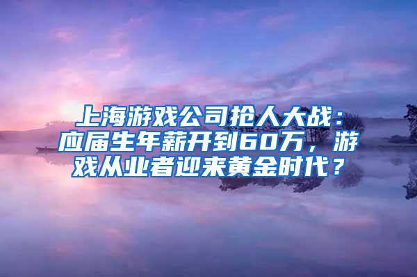 上海游戏公司抢人大战：应届生年薪开到60万，游戏从业者迎来黄金时代？