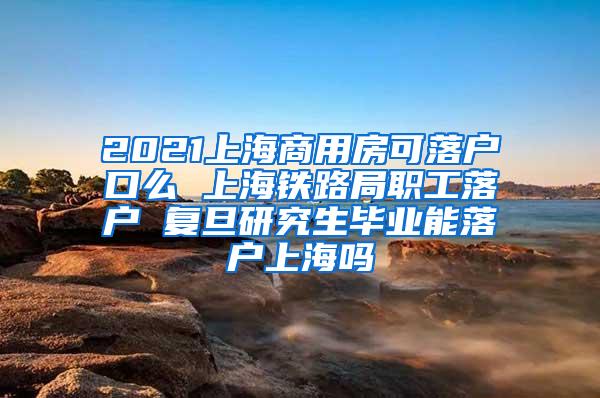 2021上海商用房可落户口么 上海铁路局职工落户 复旦研究生毕业能落户上海吗