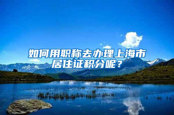 如何用职称去办理上海市居住证积分呢？