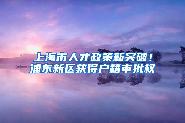 上海市人才政策新突破！浦东新区获得户籍审批权