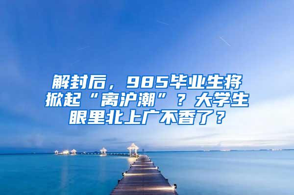 解封后，985毕业生将掀起“离沪潮”？大学生眼里北上广不香了？