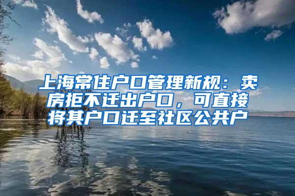 上海常住户口管理新规：卖房拒不迁出户口，可直接将其户口迁至社区公共户