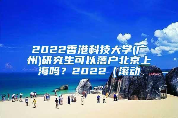 2022香港科技大学(广州)研究生可以落户北京上海吗？2022（滚动