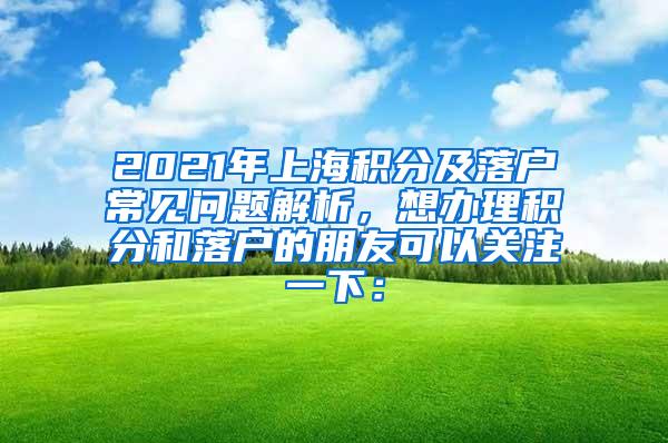 2021年上海积分及落户常见问题解析，想办理积分和落户的朋友可以关注一下：