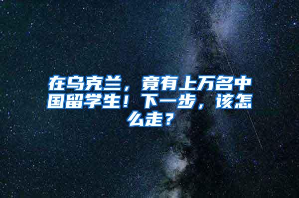 在乌克兰，竟有上万名中国留学生！下一步，该怎么走？