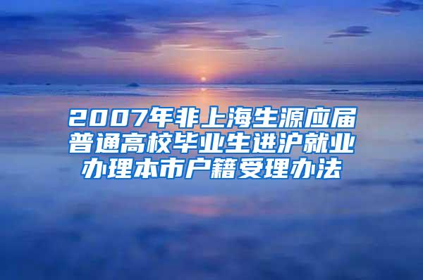 2007年非上海生源应届普通高校毕业生进沪就业办理本市户籍受理办法