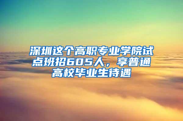 深圳这个高职专业学院试点班招605人，享普通高校毕业生待遇