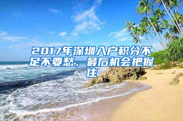 2017年深圳入户积分不足不要愁，最后机会把握住