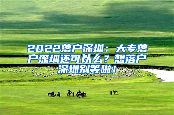 2022落户深圳：大专落户深圳还可以么？想落户深圳别等啦！