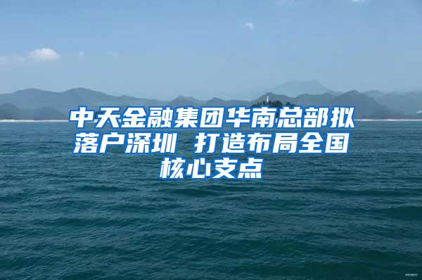 中天金融集团华南总部拟落户深圳 打造布局全国核心支点