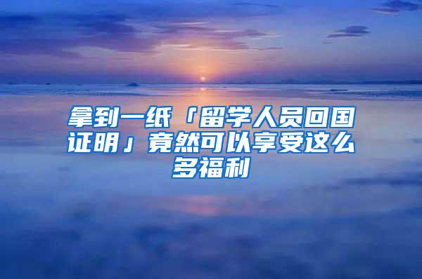 拿到一纸「留学人员回国证明」竟然可以享受这么多福利