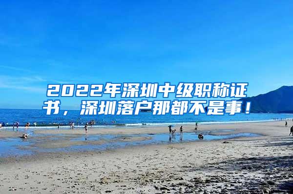 2022年深圳中级职称证书，深圳落户那都不是事！