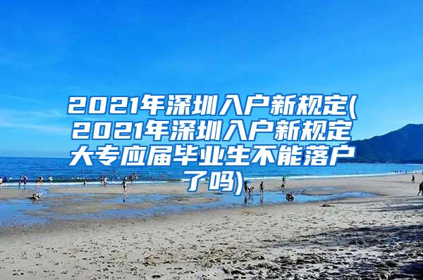 2021年深圳入户新规定(2021年深圳入户新规定大专应届毕业生不能落户了吗)