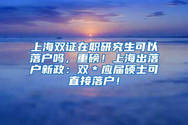 上海双证在职研究生可以落户吗，重磅！上海出落户新政：双＊应届硕士可直接落户！