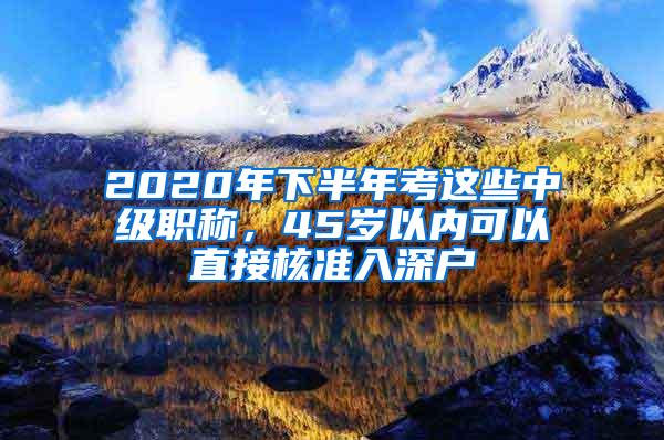 2020年下半年考这些中级职称，45岁以内可以直接核准入深户